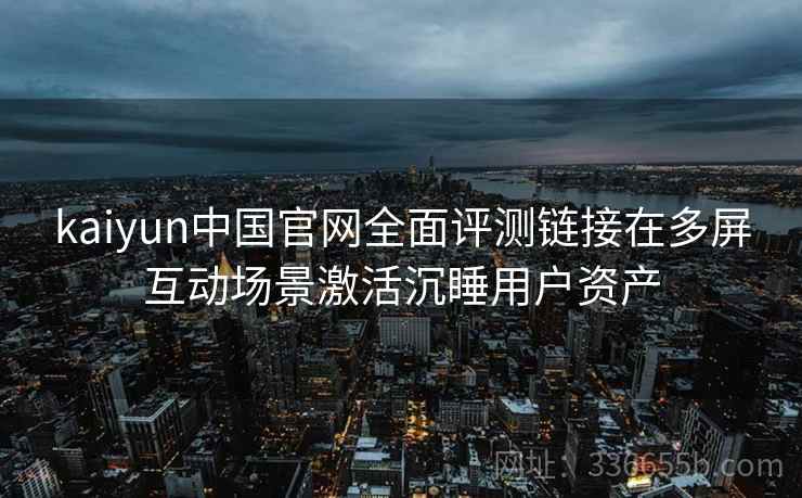 kaiyun中国官网全面评测链接在多屏互动场景激活沉睡用户资产 kaiyun中国官网全面评测链接在多屏互动场景激活沉睡用户资产