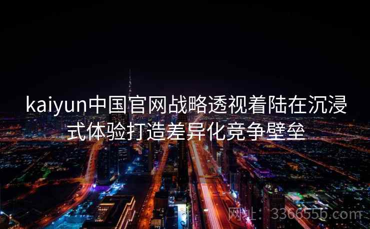 kaiyun中国官网战略透视着陆在沉浸式体验打造差异化竞争壁垒 kaiyun中国官网战略透视着陆在沉浸式体验打造差异化竞争壁垒