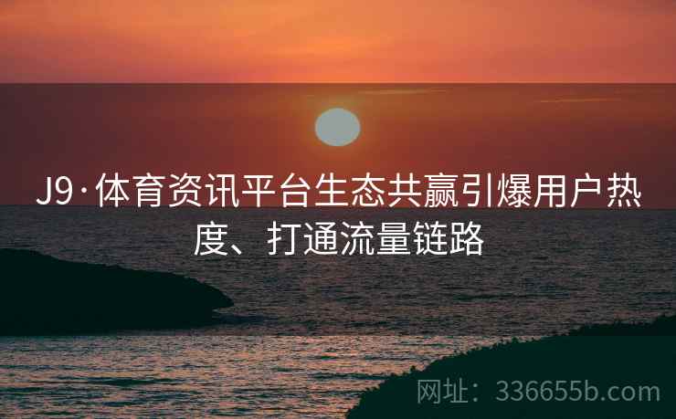 J9·体育资讯平台生态共赢引爆用户热度、打通流量链路 J9·体育资讯平台生态共赢引爆用户热度、打通流量链路