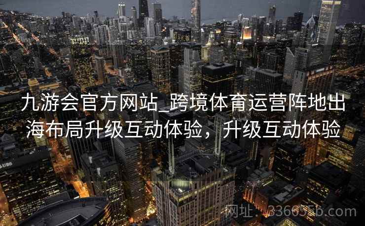 九游会官方网站_跨境体育运营阵地出海布局升级互动体验,升级互动体验 九游会官方网站_跨境体育运营阵地出海布局升级互动体验,升级互动体验