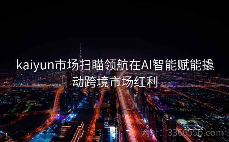 kaiyun市场扫瞄领航在AI智能赋能撬动跨境市场红利