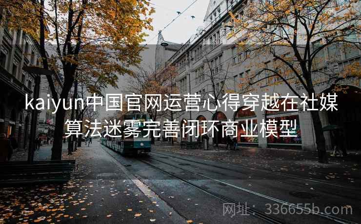 kaiyun中国官网运营心得穿越在社媒算法迷雾完善闭环商业模型