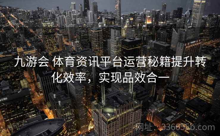 九游会 体育资讯平台运营秘籍提升转化效率,实现品效合一 九游会 体育资讯平台运营秘籍提升转化效率,实现品效合一