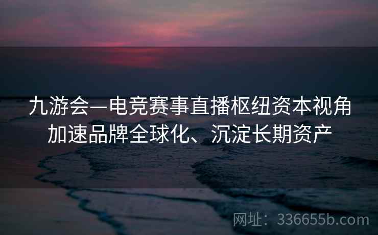 九游会—电竞赛事直播枢纽资本视角加速品牌全球化、沉淀长期资产