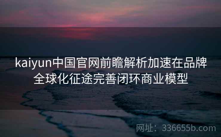 kaiyun中国官网前瞻解析加速在品牌全球化征途完善闭环商业模型