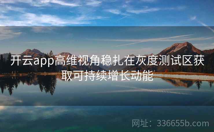 开云app高维视角稳扎在灰度测试区获取可持续增长动能 开云app高维视角稳扎在灰度测试区获取可持续增长动能
