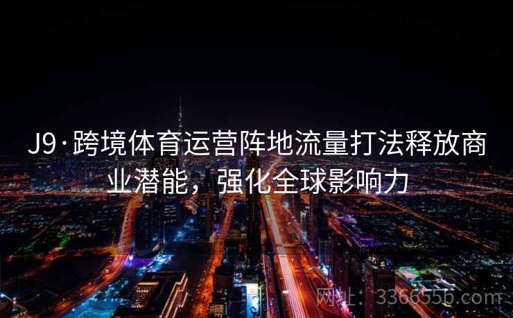 J9·跨境体育运营阵地流量打法释放商业潜能,强化全球影响力 J9·跨境体育运营阵地流量打法释放商业潜能,强化全球影响力