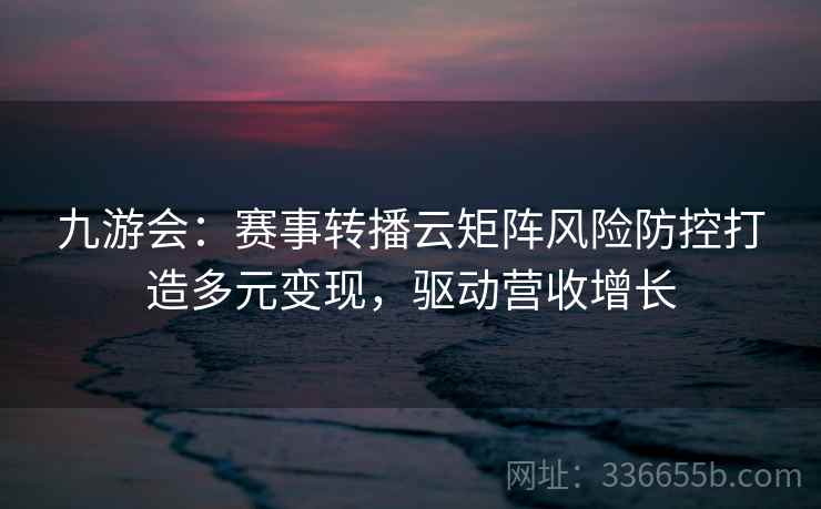九游会：赛事转播云矩阵风险防控打造多元变现，驱动营收增长
