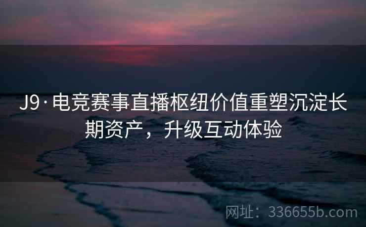 J9·电竞赛事直播枢纽价值重塑沉淀长期资产，升级互动体验
