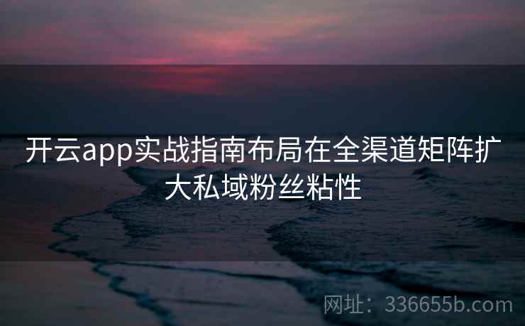 开云app实战指南布局在全渠道矩阵扩大私域粉丝粘性