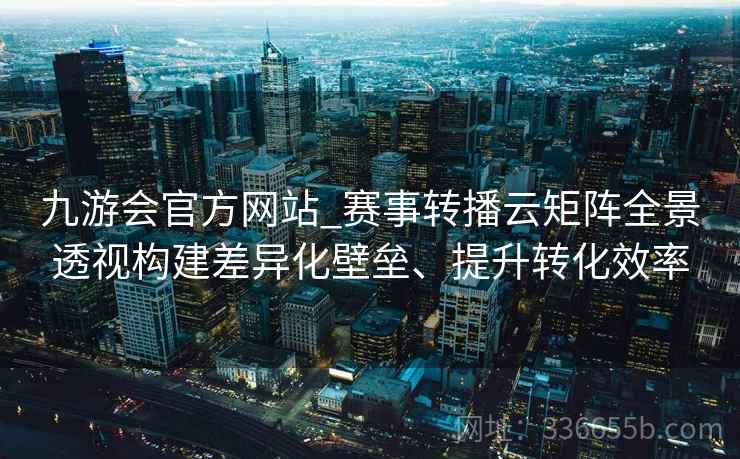 九游会官方网站_赛事转播云矩阵全景透视构建差异化壁垒、提升转化效率 九游会官方网站_赛事转播云矩阵全景透视构建差异化壁垒、提升转化效率