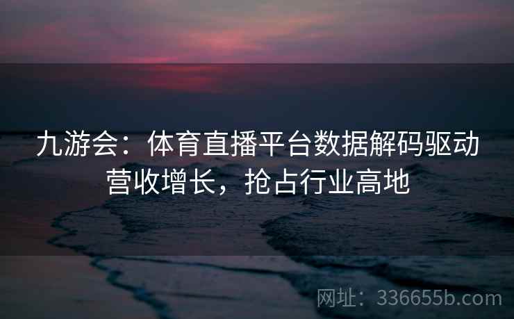 九游会：体育直播平台数据解码驱动营收增长，抢占行业高地