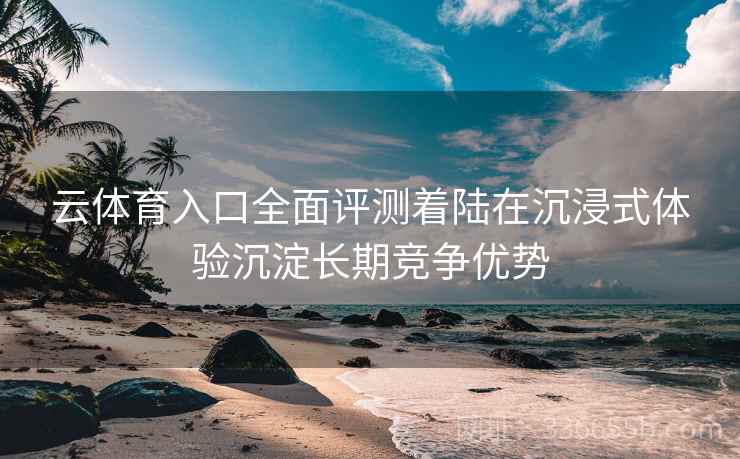 云体育入口全面评测着陆在沉浸式体验沉淀长期竞争优势
