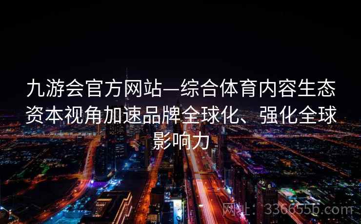 九游会官方网站—综合体育内容生态资本视角加速品牌全球化、强化全球影响力 九游会官方网站—综合体育内容生态资本视角加速品牌全球化、强化全球影响力