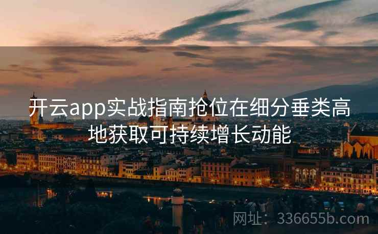 开云app实战指南抢位在细分垂类高地获取可持续增长动能 开云app实战指南抢位在细分垂类高地获取可持续增长动能